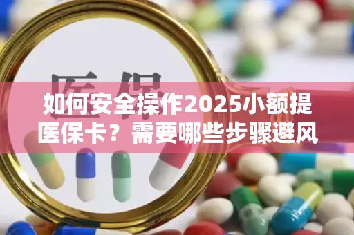 如何安全操作2025小额提医保卡？需要哪些步骤避风险？